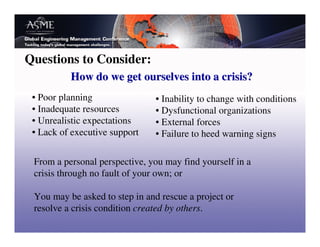 Questions to Consider:
          How do we get ourselves into a crisis?
 • Poor planning                • Inability to change with conditions
 • Inadequate resources         • Dysfunctional organizations
 • Unrealistic expectations     • External forces
 • Lack of executive support    • Failure to heed warning signs

 From a personal perspective, you may find yourself in a
 crisis through no fault of your own; or

 You may be asked to step in and rescue a project or
 resolve a crisis condition created by others.
 