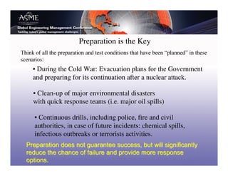 Preparation is the Key
Think of all the preparation and test conditions that have been “planned” in these
scenarios:
     • During the Cold War: Evacuation plans for the Government
     and preparing for its continuation after a nuclear attack.

     • Clean-up of major environmental disasters
     with quick response teams (i.e. major oil spills)

      • Continuous drills, including police, fire and civil
      authorities, in case of future incidents: chemical spills,
      infectious outbreaks or terrorists activities.
 