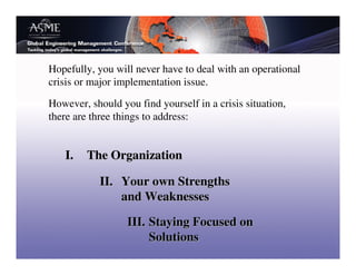 Hopefully, you will never have to deal with an operational
crisis or major implementation issue.

However, should you find yourself in a crisis situation,
there are three things to address:


   I.    The Organization

            II. Your own Strengths
                and Weaknesses

                  III. Staying Focused on
                       Solutions
 