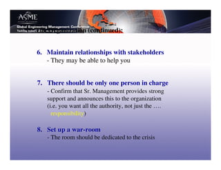 The Organization (continued):


6. Maintain relationships with stakeholders
   - They may be able to help you


7. There should be only one person in charge
   - Confirm that Sr. Management provides strong
   support and announces this to the organization
   (i.e. you want all the authority, not just the ….
     responsibility)

8. Set up a war-room
   - The room should be dedicated to the crisis
 