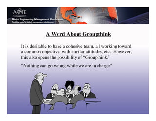A Word About Groupthink

It is desirable to have a cohesive team, all working toward
a common objective, with similar attitudes, etc. However,
this also opens the possibility of “Groupthink.”
“Nothing can go wrong while we are in charge”
 