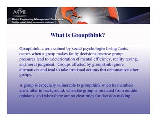What is Groupthink?

Groupthink, a term coined by social psychologist Irving Janis,
occurs when a group makes faulty decisions because group
pressures lead to a deterioration of mental efficiency, reality testing,
and moral judgment. Groups affected by groupthink ignore
alternatives and tend to take irrational actions that dehumanize other
groups.

A group is especially vulnerable to groupthink when its members
are similar in background, when the group is insulated from outside
opinions, and when there are no clear rules for decision making.
 