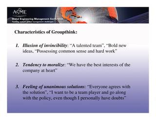 Characteristics of Groupthink:

1. Illusion of invincibility: “A talented team”, “Bold new
   ideas, “Possessing common sense and hard work”

2. Tendency to moralize: “We have the best interests of the
   company at heart”


3. Feeling of unanimous solutions: “Everyone agrees with
   the solution”, “I want to be a team player and go along
   with the policy, even though I personally have doubts”
 