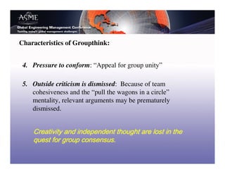 Characteristics of Groupthink:


 4. Pressure to conform: “Appeal for group unity”

 5. Outside criticism is dismissed: Because of team
    cohesiveness and the “pull the wagons in a circle”
    mentality, relevant arguments may be prematurely
    dismissed.
 