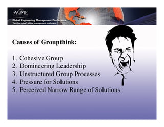 Causes of Groupthink:

1.   Cohesive Group
2.   Domineering Leadership
3.   Unstructured Group Processes
4.   Pressure for Solutions
5.   Perceived Narrow Range of Solutions
 