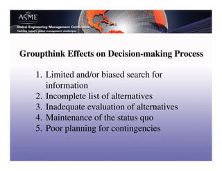 Groupthink Effects on Decision-making Process

   1. Limited and/or biased search for
      information
   2. Incomplete list of alternatives
   3. Inadequate evaluation of alternatives
   4. Maintenance of the status quo
   5. Poor planning for contingencies
 