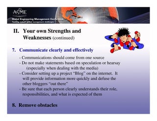 II. Your own Strengths and
    Weaknesses (continued)

7. Communicate clearly and effectively
   - Communications should come from one source
   - Do not make statements based on speculation or hearsay
       (especially when dealing with the media)
   - Consider setting up a project “Blog” on the internet. It
     will provide information more quickly and defuse the
     other bloggers “out there”
   - Be sure that each person clearly understands their role,
     responsibilities, and what is expected of them

8. Remove obstacles
 