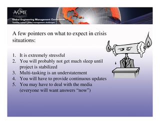 A few pointers on what to expect in crisis
situations:

1. It is extremely stressful
2. You will probably not get much sleep until
   project is stabilized
3. Multi-tasking is an understatement
4. You will have to provide continuous updates
5. You may have to deal with the media
   (everyone will want answers “now”)
 