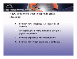 A few pointers on what to expect in crisis
situations:

     6. You may have to replace (i.e. fire) some of
        the team
     7. Fire-fighting will be the norm until you get a
        grip on the problem
     8. You may experience personnel turnover
     9. You will be between a rock and a hard place
 