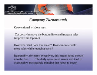 Company Turnarounds
Conventional wisdom says:

 Cut costs (improve the bottom line) and increase sales
(improve the top line).

However, what does this mean? How can we enable
more sales while reducing costs?

Regrettably, for many executives, this means being thrown
into the fire…… The daily operational issues will tend to
overshadow the strategic thinking that needs to occur.
 