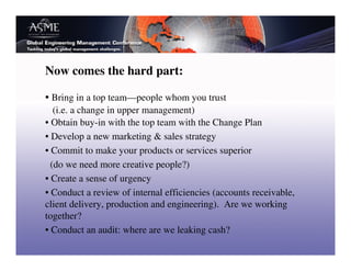 Now comes the hard part:

• Bring in a top team—people whom you trust
   (i.e. a change in upper management)
• Obtain buy-in with the top team with the Change Plan
• Develop a new marketing & sales strategy
• Commit to make your products or services superior
  (do we need more creative people?)
• Create a sense of urgency
• Conduct a review of internal efficiencies (accounts receivable,
client delivery, production and engineering). Are we working
together?
• Conduct an audit: where are we leaking cash?
 