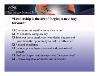 “Leadership is the art of forging a new way
forward”

  Communicate small wins as they occur
  Do not allow complacency
  Seek out those employees who desire change and
   give them the opportunity to make a difference
  Reward excellence
  Encourage employee personal and professional
  growth
  Find and implement management “best practices”
  Remove negative obstacles and saboteurs'
 