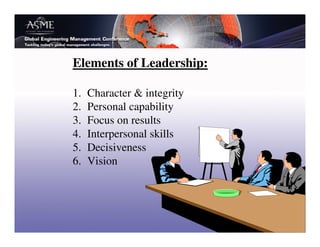 Elements of Leadership:

1.   Character & integrity
2.   Personal capability
3.   Focus on results
4.   Interpersonal skills
5.   Decisiveness
6.   Vision
 
