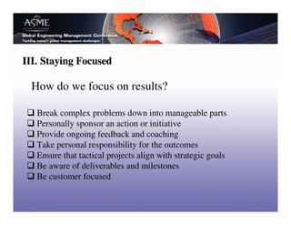 III. Staying Focused

 How do we focus on results?

   Break complex problems down into manageable parts
   Personally sponsor an action or initiative
   Provide ongoing feedback and coaching
   Take personal responsibility for the outcomes
   Ensure that tactical projects align with strategic goals
   Be aware of deliverables and milestones
   Be customer focused
 