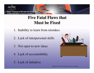 Five Fatal Flaws that
             Must be Fixed
1. Inability to learn from mistakes

2. Lack of interpersonal skills

3. Not open to new ideas

4. Lack of accountability

5. Lack of initiative
                             Adapted from: The Extraordinary Leader, Jack Zenger
 