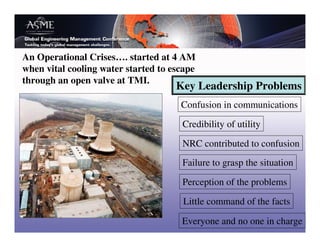 An Operational Crises…. started at 4 AM
when vital cooling water started to escape
through an open valve at TMI.
                                     Key Leadership Problems
                                      Confusion in communications

                                      Credibility of utility

                                      NRC contributed to confusion
                                      Failure to grasp the situation

                                      Perception of the problems

                                       Little command of the facts

                                      Everyone and no one in charge
 