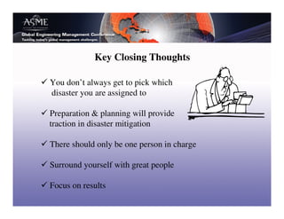 Key Closing Thoughts

You don’t always get to pick which
disaster you are assigned to

Preparation & planning will provide
traction in disaster mitigation

There should only be one person in charge

Surround yourself with great people

Focus on results
 