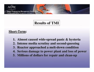 Results of TMI

Short-Term:

  1.   Almost caused wide-spread panic & hysteria
  2.   Intense media scrutiny and second-guessing
  3.   Reactor approached a melt-down condition
  4.   Serious damage to power plant and loss of power
  5.   Millions of dollars for repair and clean-up
 