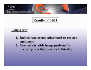 Results of TMI

Long-Term:

  1. Ruined reactor and other hard-to-replace
     equipment
  2. Created a terrible image problem for
     nuclear power that persists to this day
 