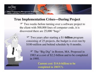 True Implementation Crises—During Project
       Two weeks before turning over a software project to
   the client with 500,000 lines of computer code, it is
   discovered there are 25,000 “bugs”

           Two years after starting a $1-billion program
        consisting of 25 projects, the budget is over-run by
        $100-million and behind schedule by 8 months.

               The “Big Dig” in Boston, MA. Proposed in
           1983 at a cost of $2.2-billion and to be completed
           in 1995.
                  Current cost: $14.6-billion to be
                  completed in 2007(?).
 