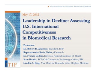 May 17, 2012

Leadership in Decline: Assessing
U.S. International
Competitiveness
in Biomedical Research
Presenters:
Dr. Robert D. Atkinson, President, ITIF
Representative Kevin Yoder, (Kansas-3)
Dr. Francis Collins, Director, National Institutes of Health
Scott Bruder, SVP/Chief Science & Technology Officer, BD
Landon S. King, Vice Dean for Research, Johns Hopkins Medicine
 