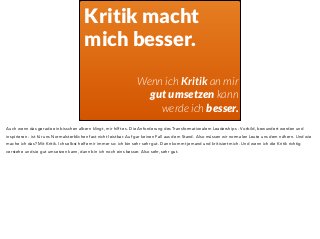 Kritik macht 
mich besser. 
! 
Wenn ich Kritik an mir 
gut umsetzen kann 
werde ich besser. 
Auch wenn das gerade ein bisschen albern klingt, mir hilft es. Die Anforderung des Transformationalem Leaderships - Vorbild, bewundert werden und 
inspirieren - ist für uns Normalsterblichen fast nicht leistbar. Auf gar keinen Fall aus dem Stand. Also müssen wir normalen Leute uns dem nähern. Und wie 
mache ich das? Mit Kritik. Ich selbst helfe mir immer so: ich bin sehr sehr gut. Dann kommt jemand und kritisiert mich. Und wenn ich die Kritik richtig 
verstehe und sie gut umsetzen kann, dann bin ich noch eins besser. Also sehr, sehr gut. 
 
