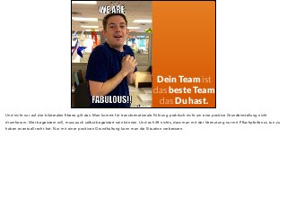 Dein Team ist 
das beste Team 
das Du hast. 
Und nicht nur auf der bilateralen Ebene gilt das. Man kommt für transformationale Führung praktisch nicht um eine positive Grundeinstellung nicht 
drumherum. Wer begeistern will, muss auch selbst begeistert sein können. Und es hilft nichts, dass man mit der Vermutung nur mit Pflachpfeifen zu tun zu 
haben eventuell recht hat. Nur mit einer positiven Grundhaltung kann man die Situation verbessern. 
 