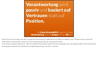 Verantwortung wird 
passiv und basiert auf 
Vertrauen statt auf 
Position. 
Bei Group Accountability trage ich nur dann 
Verantwortung wenn die Gruppe mich als Teil sieht. 
Das war für mich auch extrem hart: Man ist es gewohnt Verantwortung zu übernehmen und selbst accountable zu sein. Und jetzt darf man nicht mehr 
direkt steuern und kontrollieren. Da kann ich meiner Verantwortung doch gar nicht gerecht werden! 
In der Praxis ist es genau andersherum. Wenn ich natürliche Führung habe werde ich ohnehin einbezogen wenn die Kollegen denken ich könnte positiv zB 
mit Kompetenz mitwirken. Nur so bekomme ich reale Verantwortung, und nicht nur formelle. 
 