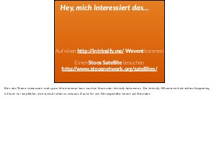 Hey, mich interessiert das… 
Auf einen http://intrinsify.me/ Wevent kommen 
Einen Stoos Satellite besuchen 
http://www.stoosnetwork.org/satellites/ 
Wen das Thema interessiert: mehr gute Informationen kann man bei Stoos oder Intrinsify bekommen. Die Intrinsify WEvents sind ein echtes Happening, 
ich kann nur empfehlen, dort einmal vorbei zu schauen. Das ist für uns Führungskräfte Lernen auf Steroiden. 
 