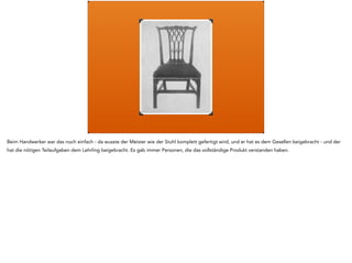 Genau, es kam die Industrialisierung - und während der Geselle noch alles über den Stuhl wusste, wusste der Arbeiter am Fliessband von Ford nur noch 
von der Arbeitsaufgabe, die an seinem konkreten Arbeitsplatz stattfand. Und viele Tätigkeiten wurden automatisiert und von Maschinen übernommen. 
Die menschlichen Arbeiten wurden gleichzeitig spezialisiert und vereinfacht. Und weil nicht mehr jeder alles lernen und wissen konnte, brauchte man 
einen neuen Plan. 
 