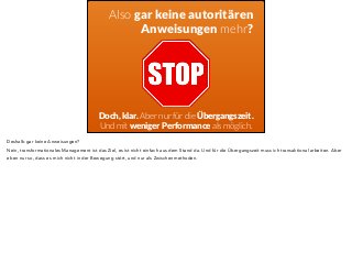 Also gar keine autoritären 
Anweisungen mehr? 
Doch, klar. Aber nur für die Übergangszeit. 
Und mit weniger Performance als möglich. 
Deshalb gar keine Anweisungen? 
Nein, transformationales Management ist das Ziel, es ist nicht einfach aus dem Stand da. Und für die Übergangszeit muss ich transaktional arbeiten. Aber 
eben nur so, dass es mich nicht in der Bewegung stört, und nur als Zwischenmethoden. 
 