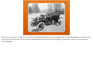 Denken 
Handeln 
Und das war der neue Plan: beim Handwerker hatte er den Job den anderen beizubringen wie es geht, am Fliessband mussten sie nur noch sehr wenig 
können - zB eine Schraube einschrauben - und deshalb war Wissen gar nicht erforderlich. 
Die Aufgabe vom Anführer wandelte sich also vom Sprecher nach aussen zum Erklärbär. Es brauchte nun jemanden der die Arbeit von den Minions 
definierte, plante und koordinierte. 
 