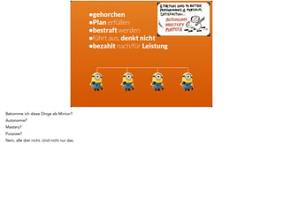 •gehorchen 
•Plan erfüllen 
•bestraft werden 
•führt aus, denkt nicht 
•bezahlt nach/für Leistung 
! 
Bekomme ich diese Dinge als Minion? 
Autonomie? 
Mastery? 
Purpose? 
Nein, alle drei nicht. Und nicht nur das. 
 