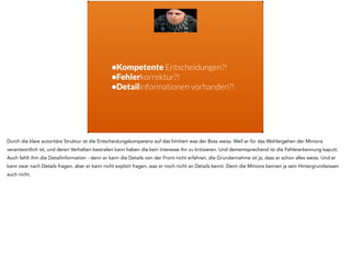 •Kompetente Entscheidungen?! 
•Fehlerkorrektur?! 
•Detailinformationen vorhanden?! 
Durch die klare autoritäre Struktur ist die Entscheidungskompetenz auf das limitiert was der Boss weiss. Weil er für das Wohlergehen der Minions 
verantwortlich ist, und deren Verhalten bestrafen kann haben die kein Interesse ihn zu kritisieren. Und dementsprechend ist die Fehlererkennung kaputt. 
Auch fehlt ihm die Detailinformation - denn er kann die Details von der Front nicht erfahren, die Grundannahme ist ja, dass er schon alles weiss. Und er 
kann zwar nach Details fragen, aber er kann nicht explizit fragen, was er noch nicht an Details kennt. Denn die Minions kennen ja sein Hintergrundwissen 
auch nicht. 
 