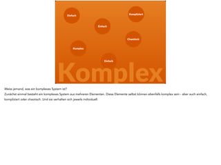 Einfach 
Einfach 
Chaotisch 
Einfach 
Komplex 
Kompliziert 
Komplex 
Und diese Elemente interagieren, sie wirken aufeinander. Die Ausgabe eines Elementes ist der Eingangskanal des anderen, beim nächsten verbraucht sie 
gemeinsame Ressourcen und limitiert so dessen Wirkung. 
 