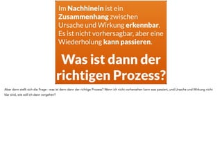 Im Nachhinein ist ein 
Zusammenhang zwischen 
Ursache und Wirkung erkennbar. 
Es ist nicht vorhersagbar, aber eine 
Wiederholung kann passieren. 
Ausprobieren! 
Genau, ich muss es ausprobieren. In dem Moment wo ich mit dem System arbeite habe ich Feedback aus dem System, und ich kann an der Wirkung 
erkennen welche Ursachen es hatte. Und damit vorhersagen über die Zukunft treffen. Die eintreffen können - oder auch nicht. 
 