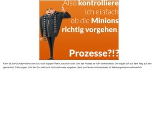 Wie führe ich 
selbstorganisierte 
Mitarbeiter 
ohne klare Prozesse 
und ohne klare Ziele?! 
Da stellt sich der Durchschnittsgru natürlich die Frage, wie er da noch organisieren, Führen und walten soll, wenn die Minions schon selbst Ihre Prozesse 
finden und die Organisation ohnehin vollständig selbst in der Hand haben. 
 