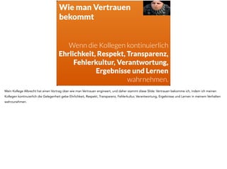 WTF?! 
Vertrauen Respekt 
Loyalität 
Bewunderung 
Da fragt man sich als Führungskraft natürlich: wie soll das denn gehen? Wie soll ich das liefern? Ich kann meinen Kollegen doch nicht die Anweisung 
geben, mir ab morgen Vertrauen, Loyalität, Bewunderung und Respekt entgegenzubringen. Das machen die doch nicht, auch wenn ich das mit 
Kündigungsdrohung anbringe. 
 
