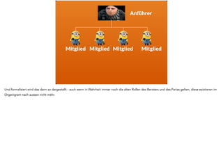 Anführer 
Berater 
Mitglied 
Mitglied 
Prügelknabe 
Von Aussen betrachtet sieht das etwa so aus. Der Anführer ist herausgehoben, weil er den Kontakt nach draussen - in diesem dem Rest des ganzen 
Unternehmens oder dem Kunden - darstellt. 
Das ist btw. auch der Grund, warum Leute „mit dem Vorgesetzten“ sprechen wollen - weil der im Rahmen der Gruppendynamik der Vertreter nach aussen 
ist. In Wahrheit ist das also keine Eskalation, sondern normales Rudelverhalten. 
 