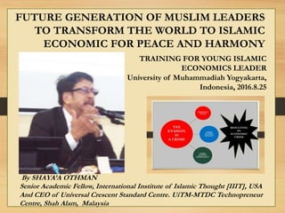 By SHAYA’A OTHMAN
Senior Academic Fellow, International Institute of Islamic Thought [IIIT], USA
And CEO of Universal Crescent Standard Centre. UiTM-MTDC Technopreneur
Centre, Shah Alam, Malaysia
TRAINING FOR YOUNG ISLAMIC
ECONOMICS LEADER
University of Muhammadiah Yogyakarta,
Indonesia, 2016.8.25
FUTURE GENERATION OF MUSLIM LEADERS
TO TRANSFORM THE WORLD TO ISLAMIC
ECONOMIC FOR PEACE AND HARMONY
 