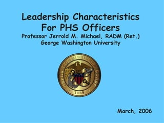 Leadership Characteristics For PHS Officers Professor Jerrold M. Michael, RADM (Ret.) George Washington University March, 2006 