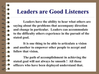 Leaders are Good Listeners Leaders have the ability to hear what others are saying about the problems that accompany direction and change in particular.  Leaders can accommodate to the difficulty others experience in the pursuit of the stated goal.  It is one thing to be able to articulate a vision and another to empower other people to accept and follow that vision.  The path of accomplishment in achieving the stated goal will not always be smooth !  All those officers who have been deployed understand that. 