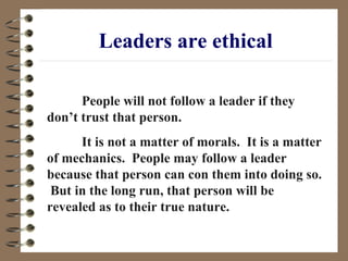 Leaders are ethical People will not follow a leader if they don’t trust that person.  It is not a matter of morals.  It is a matter of mechanics.  People may follow a leader because that person can con them into doing so.  But in the long run, that person will be revealed as to their true nature. 