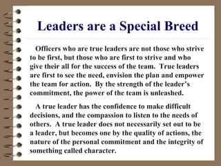 Leaders are a Special Breed Officers who are true leaders are not those who strive to be first, but those who are first to strive and who give their all for the success of the team.  True leaders are first to see the need, envision the plan and empower the team for action.  By the strength of the leader’s commitment, the power of the team is unleashed. A true leader has the confidence to make difficult decisions, and the compassion to listen to the needs of others.  A true leader does not necessarily set out to be a leader, but becomes one by the quality of actions, the nature of the personal commitment and the integrity of something called character. 