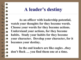 A leader’s destiny As an officer with leadership potential, watch your thoughts for they become words.  Choose your words for they become actions.  Understand your actions, for they become habits.  Study your habits for they become your character.  Develop your character, for it becomes your destiny. In the end leaders are like eagles ..they don’t flock … you find them one at a time. 