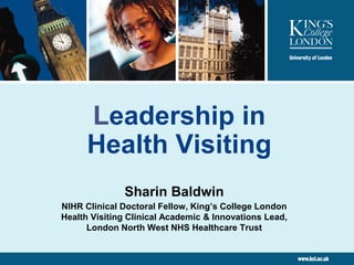 Leadership in
Health Visiting
Sharin Baldwin
NIHR Clinical Doctoral Fellow, King’s College London
Health Visiting Clinical Academic & Innovations Lead,
London North West NHS Healthcare Trust
 