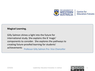 Professor Gilly Salmon Pro- Vice Chancellor
Magical Learning.
Gilly Salmon shines a light into the future for
international study. She explains the 8 'magic'
components to consider. She explores the pathways to
creating future-proofed learning for students'
achievements
6/10/16 Leadership- Education Innovation. G. Salmon 1
 