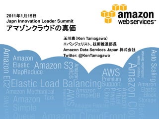 2011年1月15日
Japn Innovation Leader Summit
アマゾンクラウドの真価
                        玉川憲＇Ken Tamagawa（
                        エバンジェリスト、技術推進部長
                        Amazon Data Services Japan 株式会社
                        Twitter: @KenTamagawa
 