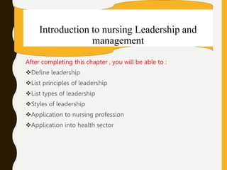 Introduction to nursing Leadership and
management
After completing this chapter , you will be able to :
Define leadership
List principles of leadership
List types of leadership
Styles of leadership
Application to nursing profession
Application into health sector
 