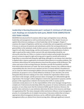 Leadership in Nursing discussion part 1 and part 2: minimum of 150 words
each. Readings are included for both parts, NEEDS TO BE COMPLETED IN
LESS THAN 3 HOURS.
READINGS:IntroductionUnit II examines ethical, legal, and legislative issues affecting
leadership and management as well as professional advocacy. This chapter focuses on
applied ethical decision making as a critical leadership role for managers. Chapter 5
examines the impact of legislation and the law on leadership and management, and Chapter
6 focuses on advocacy for patients and subordinates and for the nursing profession in
general.Ethics is the systematic study of what a person’s conduct and actions should be with
regard to self, other human beings, and the environment; it is the justification of what is
right or good and the study of what a person’s life and relationships should be, not
necessarily what they are. Ethics is a system of moral conduct and principles that guide a
person’s actions in regard to right and wrong and in regard to oneself and society at
large.Ethics is concerned with doing the right thing, although it is not always clear what that
is.Applied ethics requires application of normative ethical theory to everyday problems. The
normative ethical theory for each profession arises from the purpose of the profession. The
values and norms of the nursing profession, therefore, provide the foundation and filter
from which ethical decisions are made. The nurse-manager, however, has a different ethical
responsibility than the clinical nurse and does not have as clearly defined a foundation to
use as a base for ethical reasoning.In addition, because management is a discipline and not a
profession, its purpose is not as clearly defined as medicine or law; therefore, the norms
that guide ethical decision making are less clear. Instead, the organization reflects norms
and values to the manager, and the personal values of managers are reflected through the
organization. The manager’s ethical obligation is tied to the organization’s purpose, and the
purpose of the organization is linked to the function that it fills in society and the
constraints society places on it. So, the responsibilities of the nurse-manager emerge from a
complex set of interactions.Society helps define the purposes of various institutions, and the
purposes, in turn, help ensure that the institution fulfills specific functions. However, the
specific values and norms in any institution determine the focus of its resources and shape
its organizational life. The values of people within institutions influence actual management
practice. In reviewing this set of complex interactions, it becomes evident that arriving at
appropriate ethical management decisions can be a difficult task.In addition, nursing
management ethics are distinct from clinical nursing ethics. Although significant research
 